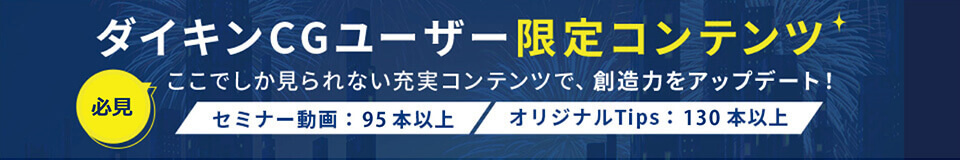 ダイキンCGユーザー限定コンテンツ 必見 ここでしか見られない充実コンテンツで、想像力をアップデート！ セミナー動画：95本以上 オリジナルTips：130本以上